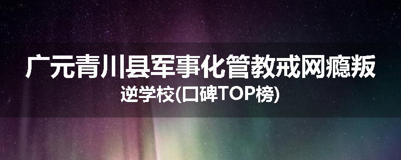 广元青川县军事化管教戒网瘾叛逆学校(口碑TOP榜)