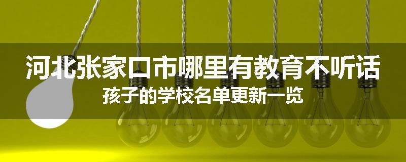 河北张家口市哪里有教育不听话孩子的学校名单更新一览