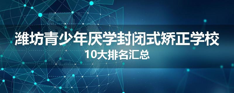 潍坊青少年厌学封闭式矫正学校10大排名汇总