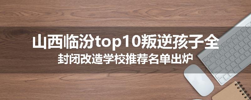 山西临汾top10叛逆孩子全封闭改造学校推荐名单出炉