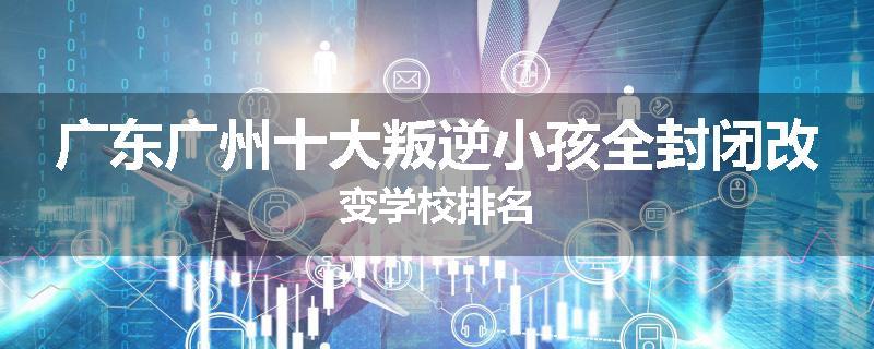 广东广州十大叛逆小孩全封闭改变学校排名