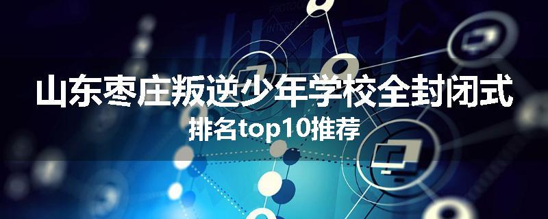 山东枣庄叛逆少年学校全封闭式排名top10推荐
