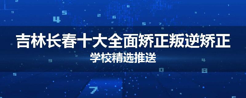 吉林长春十大全面矫正叛逆矫正学校精选推送
