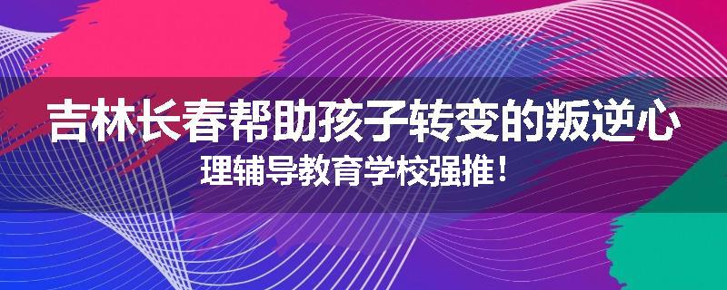 吉林长春帮助孩子转变的叛逆心理辅导教育学校强推！