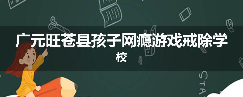 广元旺苍县孩子网瘾游戏戒除学校
