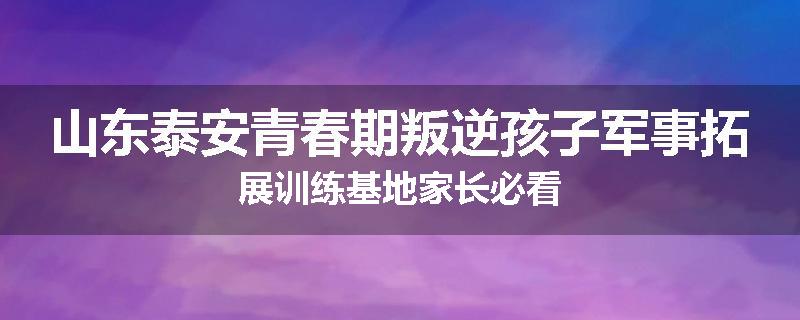 山东泰安青春期叛逆孩子军事拓展训练基地家长必看