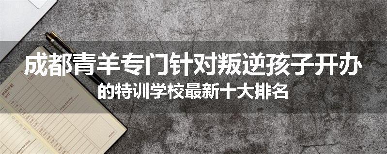 成都青羊专门针对叛逆孩子开办的特训学校最新十大排名