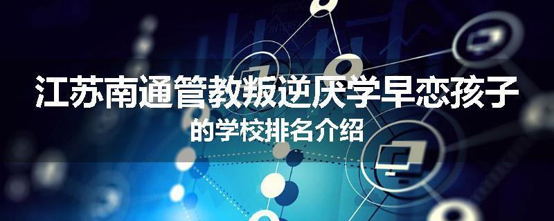 江苏南通管教叛逆厌学早恋孩子的学校排名介绍
