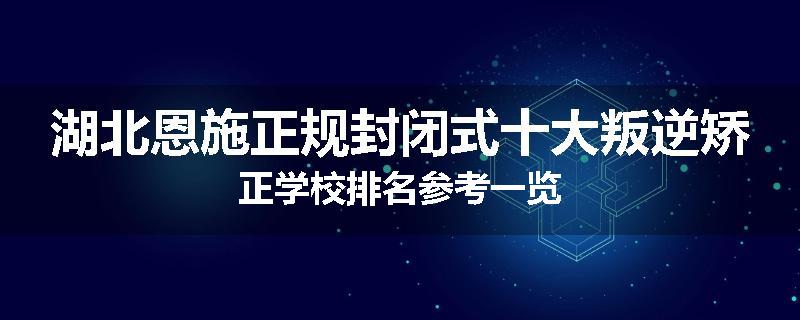 湖北恩施正规封闭式十大叛逆矫正学校排名参考一览