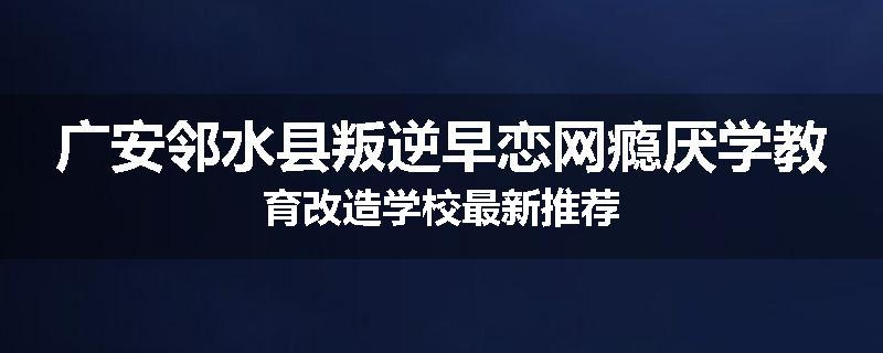 广安邻水县叛逆早恋网瘾厌学教育改造学校最新推荐