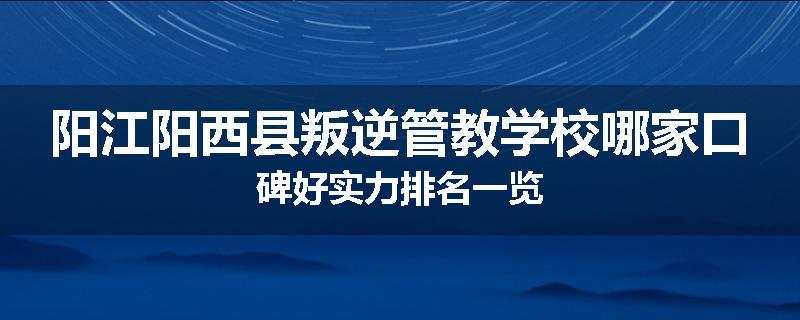 阳江阳西县叛逆管教学校哪家口碑好实力排名一览