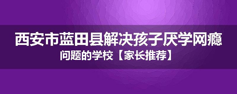 西安市蓝田县解决孩子厌学网瘾问题的学校【家长推荐】