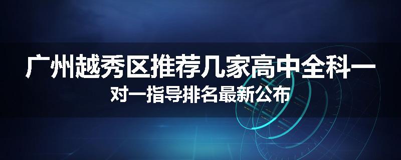 广州越秀区推荐几家高中全科一对一指导排名最新公布
