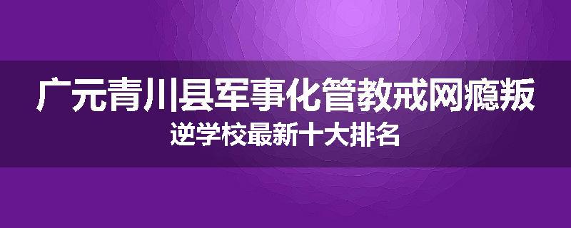 广元青川县军事化管教戒网瘾叛逆学校最新十大排名