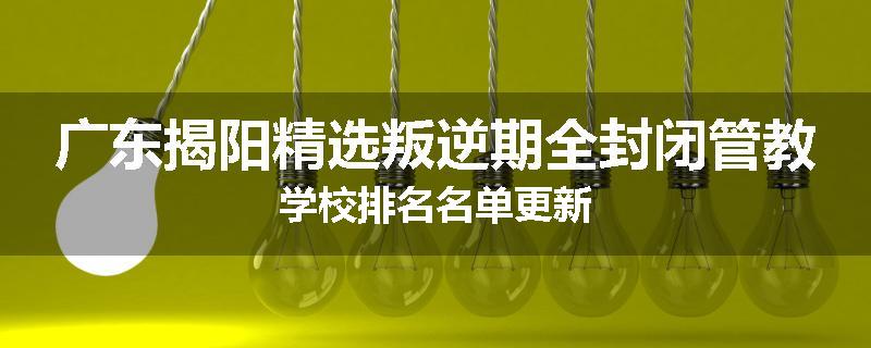 广东揭阳精选叛逆期全封闭管教学校排名名单更新