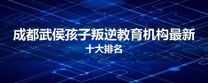 成都武侯孩子叛逆教育机构最新十大排名