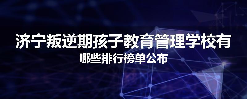 济宁叛逆期孩子教育管理学校有哪些排行榜单公布