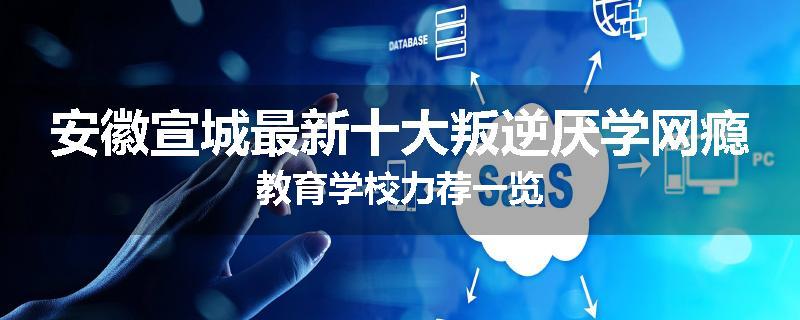 安徽宣城最新十大叛逆厌学网瘾教育学校力荐一览