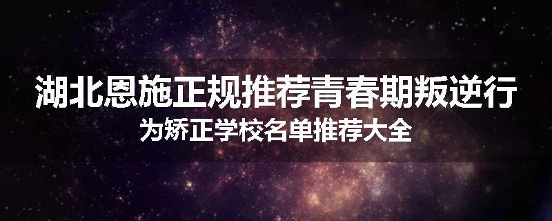 湖北恩施正规推荐青春期叛逆行为矫正学校名单推荐大全