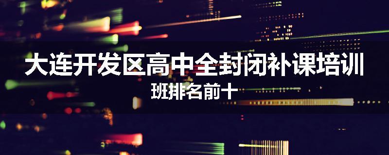 大连开发区高中全封闭补课培训班排名前十