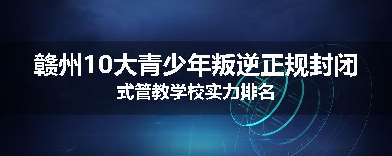 赣州10大青少年叛逆正规封闭式管教学校实力排名