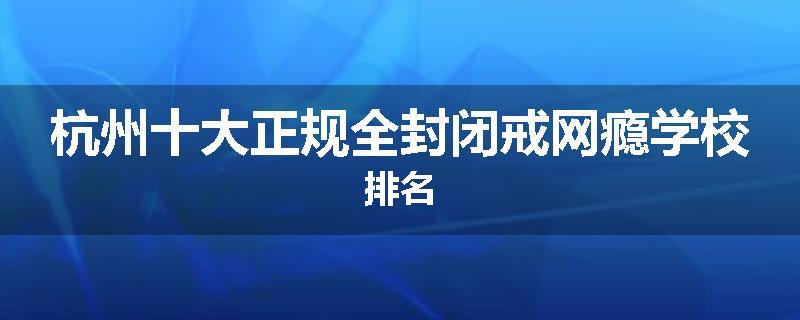 杭州十大正规全封闭戒网瘾学校排名
