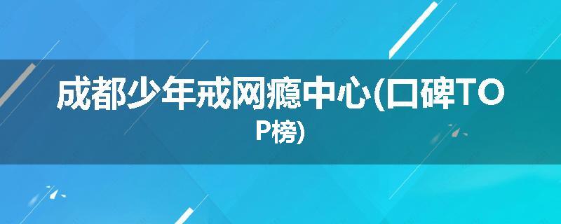 成都少年戒网瘾中心(口碑TOP榜)