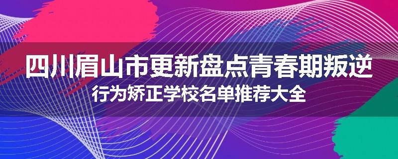 四川眉山市更新盘点青春期叛逆行为矫正学校名单推荐大全