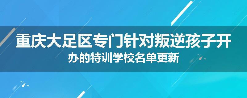 重庆大足区专门针对叛逆孩子开办的特训学校名单更新