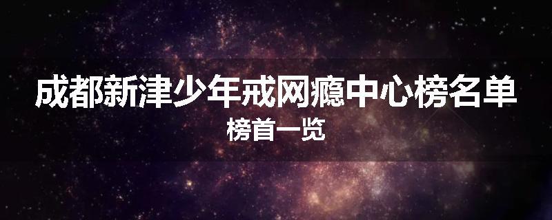 成都新津少年戒网瘾中心榜名单榜首一览