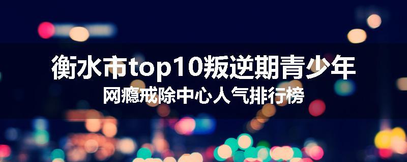 衡水市top10叛逆期青少年网瘾戒除中心人气排行榜