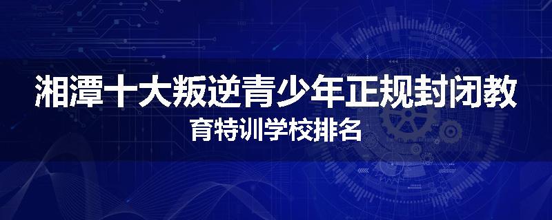 湘潭十大叛逆青少年正规封闭教育特训学校排名