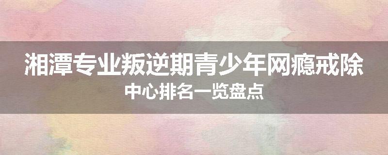 湘潭专业叛逆期青少年网瘾戒除中心排名一览盘点