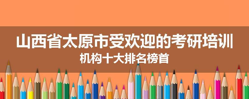 山西省太原市受欢迎的考研培训机构十大排名榜首
