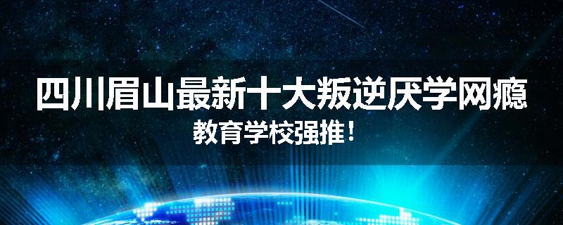 四川眉山最新十大叛逆厌学网瘾教育学校强推！
