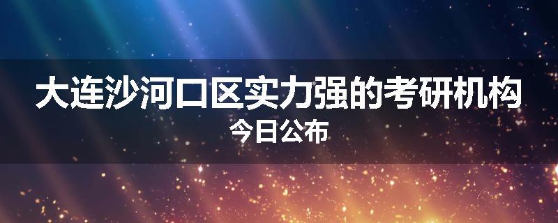 大连沙河口区实力强的考研机构今日公布