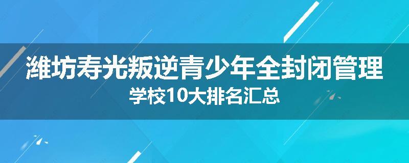 潍坊寿光叛逆青少年全封闭管理学校10大排名汇总