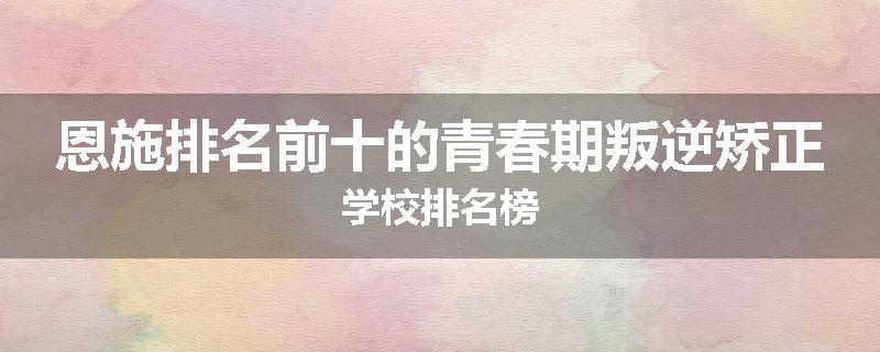 恩施排名前十的青春期叛逆矫正学校排名榜