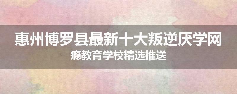 惠州博罗县最新十大叛逆厌学网瘾教育学校精选推送