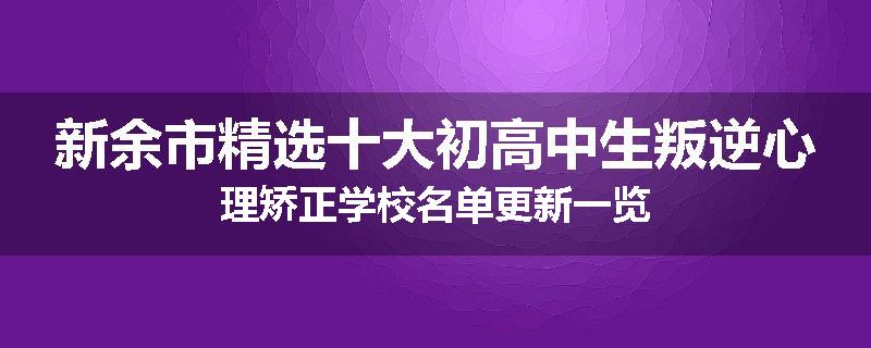 新余市精选十大初高中生叛逆心理矫正学校名单更新一览