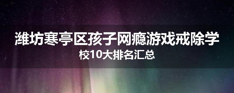 潍坊寒亭区孩子网瘾游戏戒除学校10大排名汇总