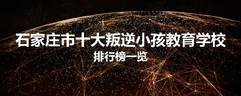 石家庄市十大叛逆小孩教育学校排行榜一览