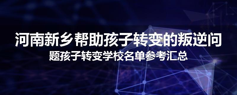 河南新乡帮助孩子转变的叛逆问题孩子转变学校名单参考汇总