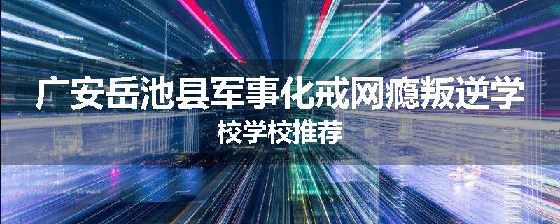 广安岳池县军事化戒网瘾叛逆学校学校推荐
