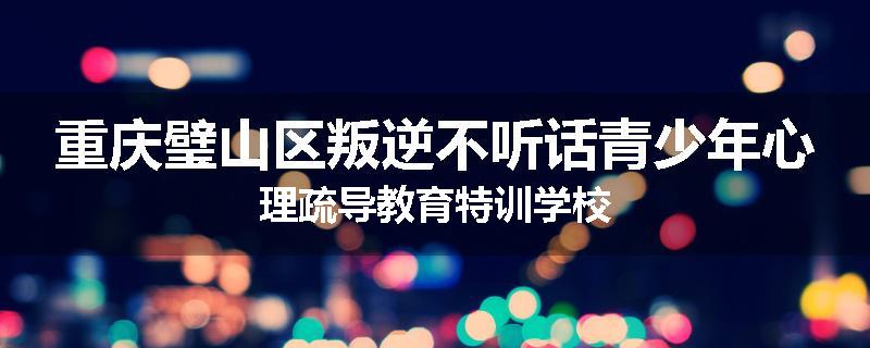 重庆璧山区叛逆不听话青少年心理疏导教育特训学校