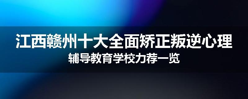 江西赣州十大全面矫正叛逆心理辅导教育学校力荐一览