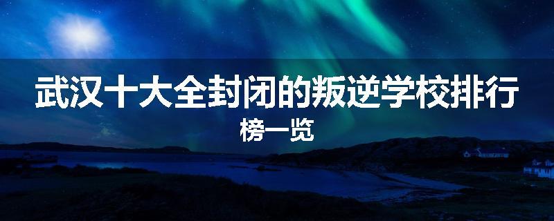 武汉十大全封闭的叛逆学校排行榜一览