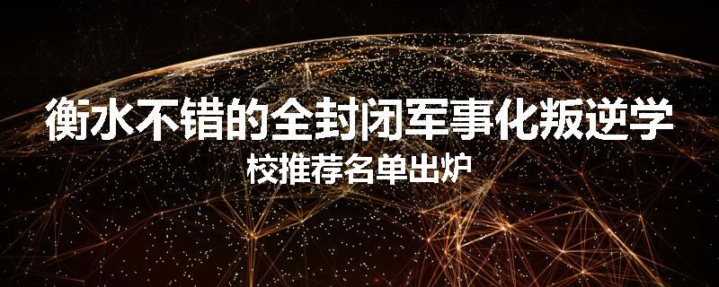 衡水不错的全封闭军事化叛逆学校推荐名单出炉
