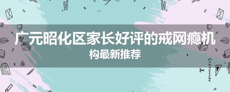 广元昭化区家长好评的戒网瘾机构最新推荐