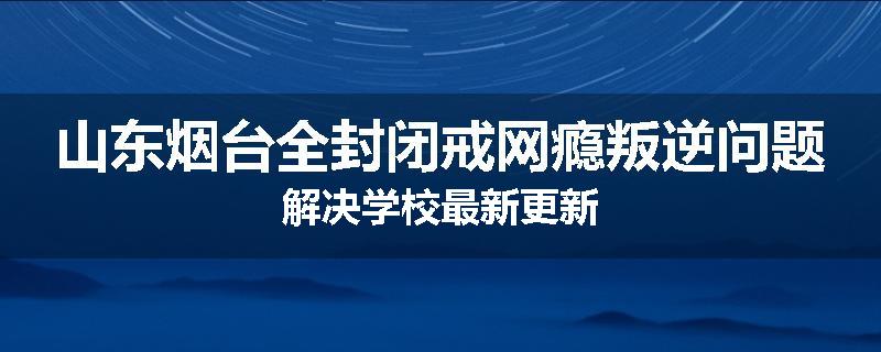 山东烟台全封闭戒网瘾叛逆问题解决学校最新更新